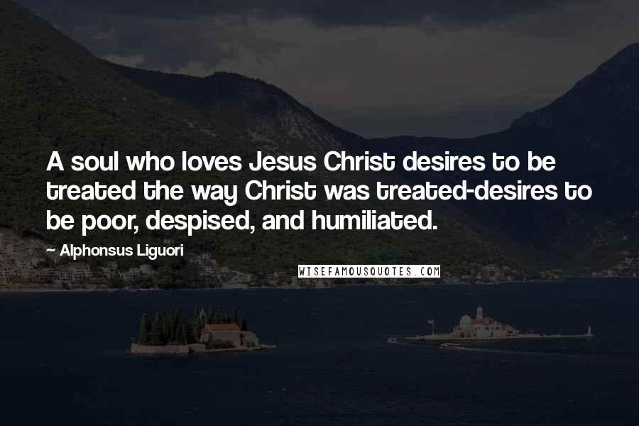 Alphonsus Liguori Quotes: A soul who loves Jesus Christ desires to be treated the way Christ was treated-desires to be poor, despised, and humiliated.