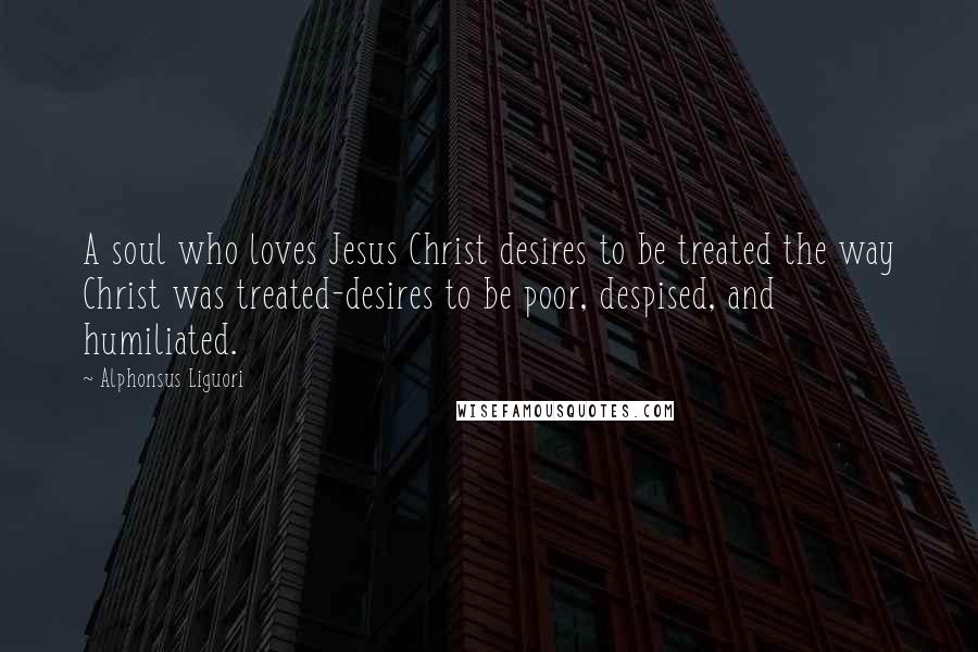 Alphonsus Liguori Quotes: A soul who loves Jesus Christ desires to be treated the way Christ was treated-desires to be poor, despised, and humiliated.