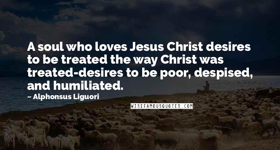 Alphonsus Liguori Quotes: A soul who loves Jesus Christ desires to be treated the way Christ was treated-desires to be poor, despised, and humiliated.