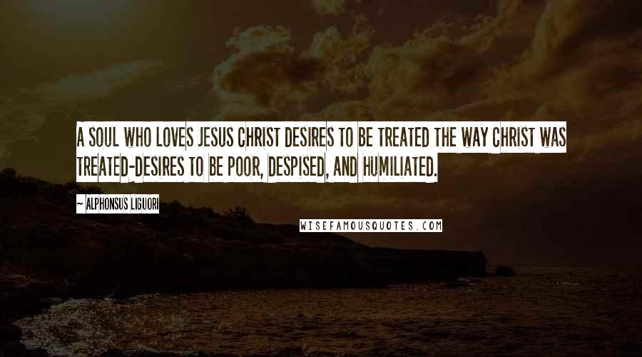 Alphonsus Liguori Quotes: A soul who loves Jesus Christ desires to be treated the way Christ was treated-desires to be poor, despised, and humiliated.