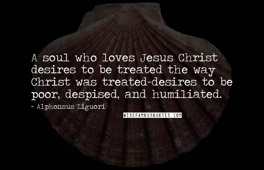 Alphonsus Liguori Quotes: A soul who loves Jesus Christ desires to be treated the way Christ was treated-desires to be poor, despised, and humiliated.