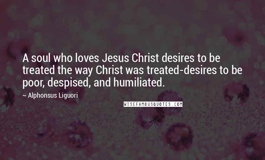 Alphonsus Liguori Quotes: A soul who loves Jesus Christ desires to be treated the way Christ was treated-desires to be poor, despised, and humiliated.