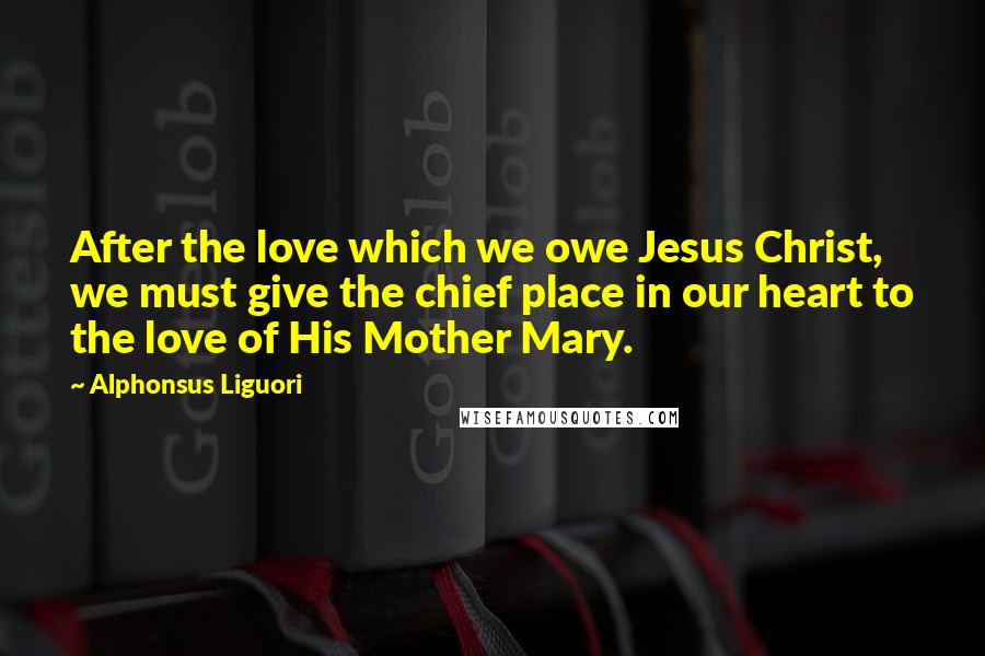 Alphonsus Liguori Quotes: After the love which we owe Jesus Christ, we must give the chief place in our heart to the love of His Mother Mary.