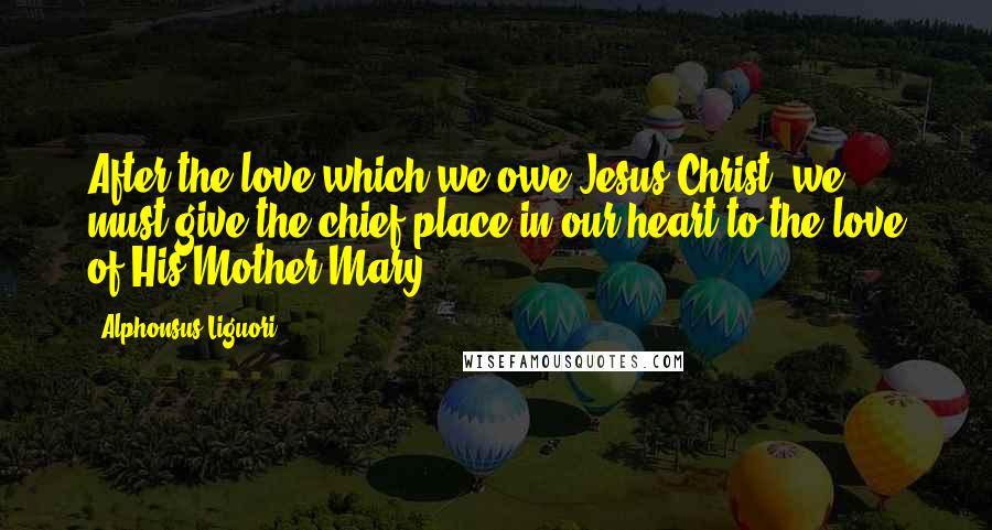 Alphonsus Liguori Quotes: After the love which we owe Jesus Christ, we must give the chief place in our heart to the love of His Mother Mary.