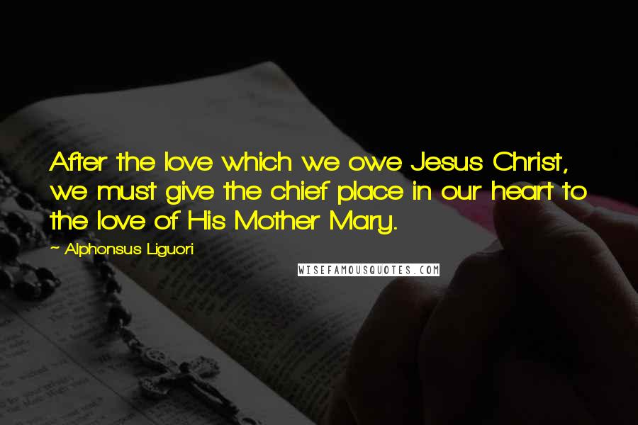 Alphonsus Liguori Quotes: After the love which we owe Jesus Christ, we must give the chief place in our heart to the love of His Mother Mary.