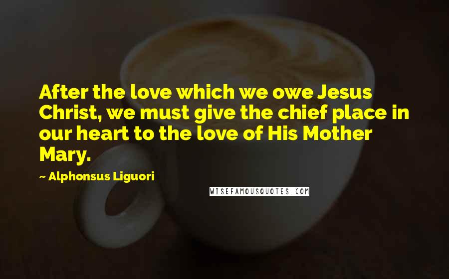 Alphonsus Liguori Quotes: After the love which we owe Jesus Christ, we must give the chief place in our heart to the love of His Mother Mary.
