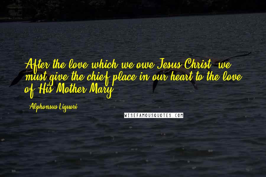 Alphonsus Liguori Quotes: After the love which we owe Jesus Christ, we must give the chief place in our heart to the love of His Mother Mary.