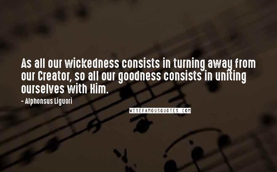 Alphonsus Liguori Quotes: As all our wickedness consists in turning away from our Creator, so all our goodness consists in uniting ourselves with Him.