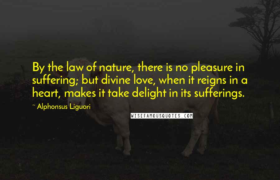 Alphonsus Liguori Quotes: By the law of nature, there is no pleasure in suffering; but divine love, when it reigns in a heart, makes it take delight in its sufferings.