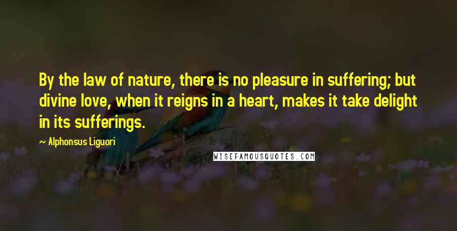 Alphonsus Liguori Quotes: By the law of nature, there is no pleasure in suffering; but divine love, when it reigns in a heart, makes it take delight in its sufferings.