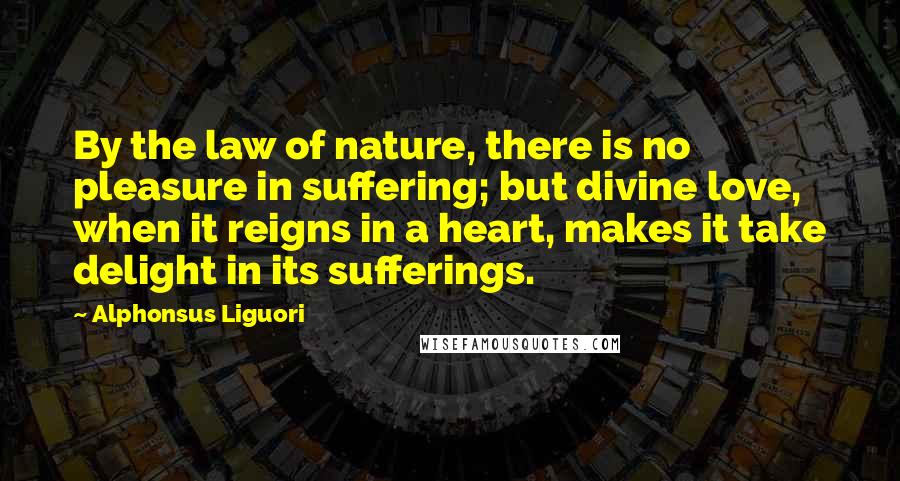 Alphonsus Liguori Quotes: By the law of nature, there is no pleasure in suffering; but divine love, when it reigns in a heart, makes it take delight in its sufferings.