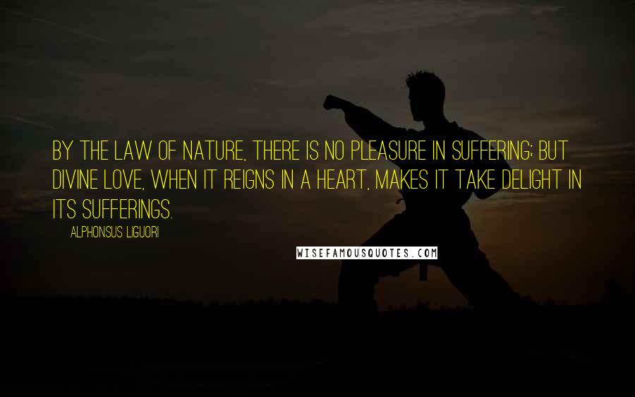 Alphonsus Liguori Quotes: By the law of nature, there is no pleasure in suffering; but divine love, when it reigns in a heart, makes it take delight in its sufferings.