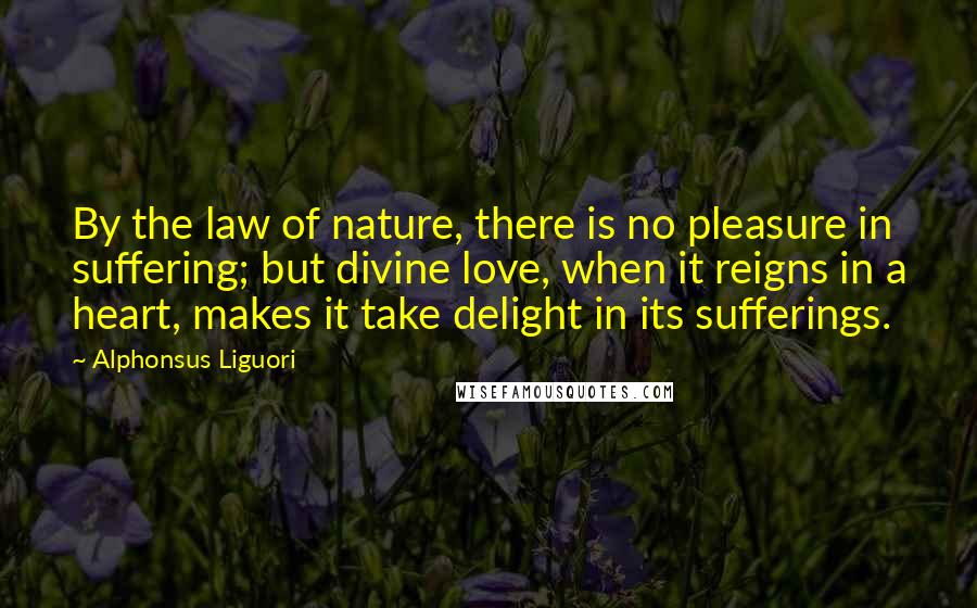 Alphonsus Liguori Quotes: By the law of nature, there is no pleasure in suffering; but divine love, when it reigns in a heart, makes it take delight in its sufferings.