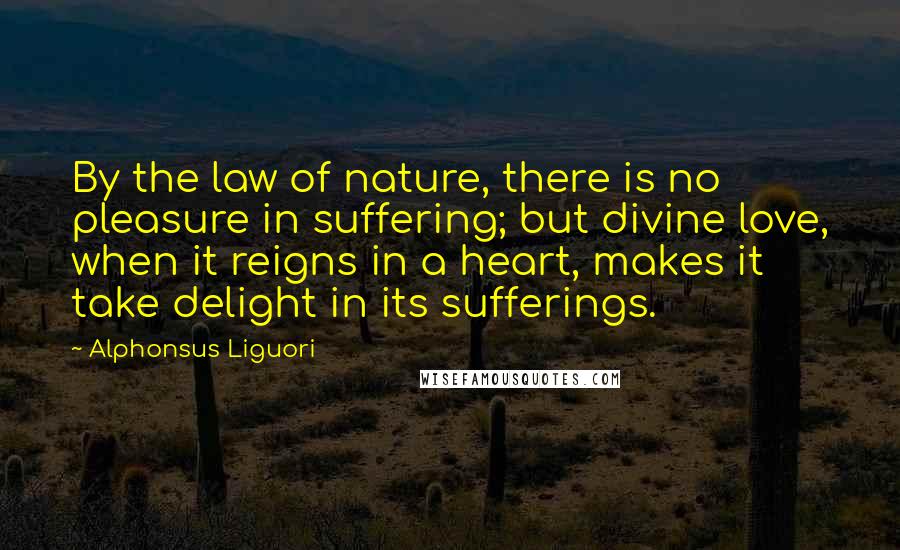 Alphonsus Liguori Quotes: By the law of nature, there is no pleasure in suffering; but divine love, when it reigns in a heart, makes it take delight in its sufferings.