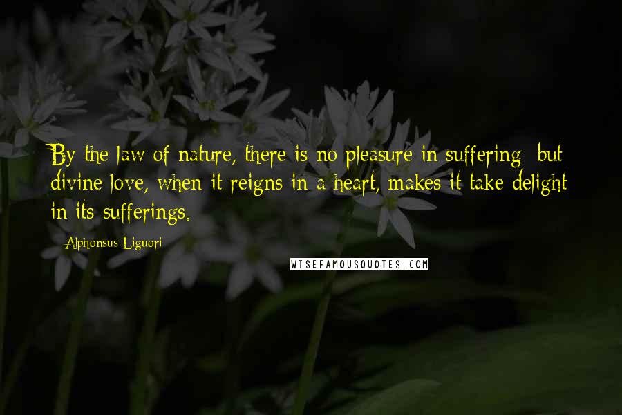 Alphonsus Liguori Quotes: By the law of nature, there is no pleasure in suffering; but divine love, when it reigns in a heart, makes it take delight in its sufferings.