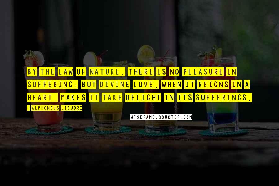 Alphonsus Liguori Quotes: By the law of nature, there is no pleasure in suffering; but divine love, when it reigns in a heart, makes it take delight in its sufferings.