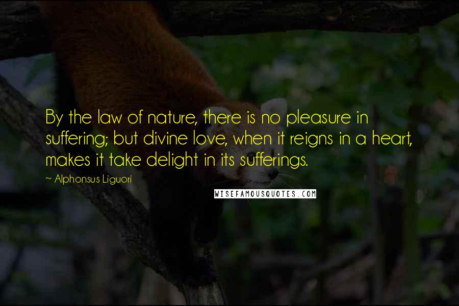 Alphonsus Liguori Quotes: By the law of nature, there is no pleasure in suffering; but divine love, when it reigns in a heart, makes it take delight in its sufferings.