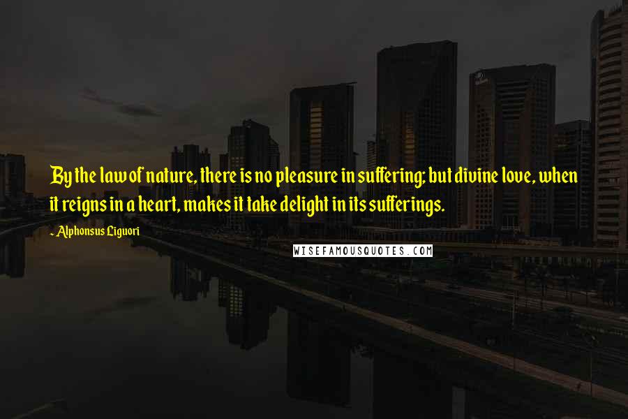 Alphonsus Liguori Quotes: By the law of nature, there is no pleasure in suffering; but divine love, when it reigns in a heart, makes it take delight in its sufferings.