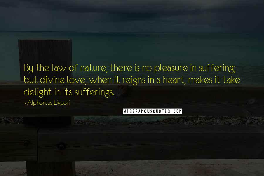 Alphonsus Liguori Quotes: By the law of nature, there is no pleasure in suffering; but divine love, when it reigns in a heart, makes it take delight in its sufferings.