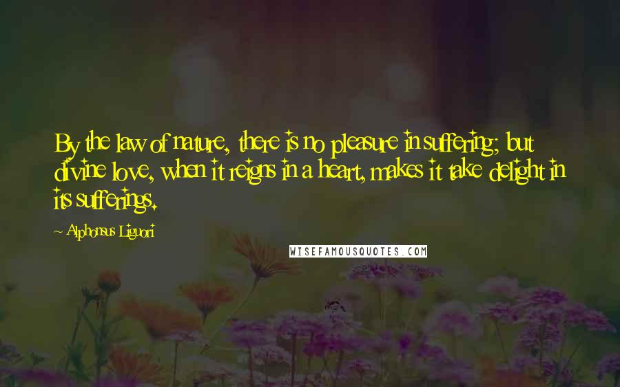 Alphonsus Liguori Quotes: By the law of nature, there is no pleasure in suffering; but divine love, when it reigns in a heart, makes it take delight in its sufferings.