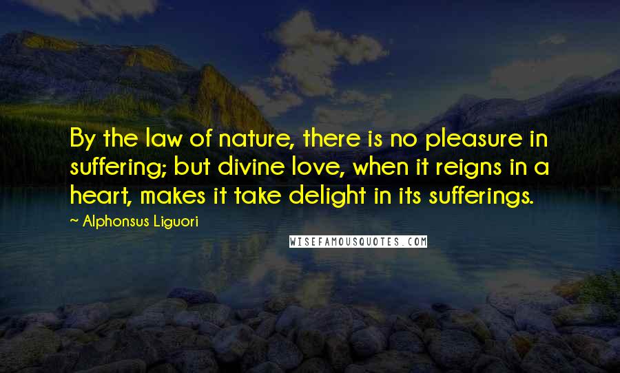 Alphonsus Liguori Quotes: By the law of nature, there is no pleasure in suffering; but divine love, when it reigns in a heart, makes it take delight in its sufferings.