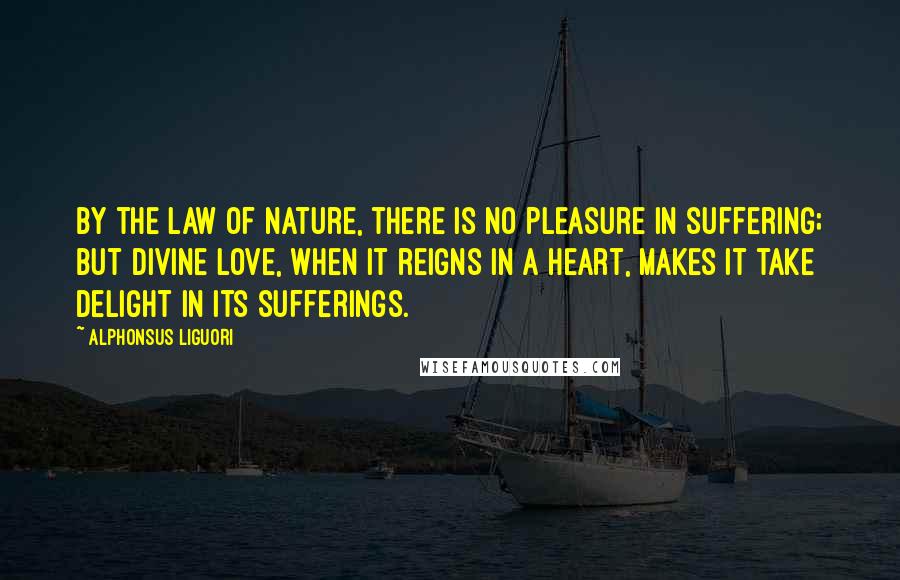 Alphonsus Liguori Quotes: By the law of nature, there is no pleasure in suffering; but divine love, when it reigns in a heart, makes it take delight in its sufferings.