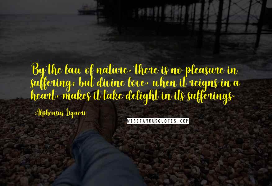 Alphonsus Liguori Quotes: By the law of nature, there is no pleasure in suffering; but divine love, when it reigns in a heart, makes it take delight in its sufferings.