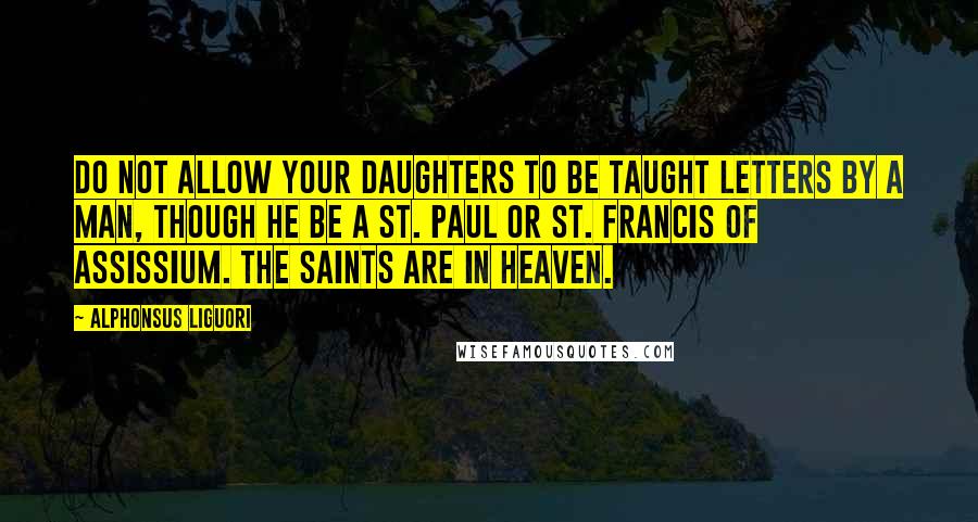 Alphonsus Liguori Quotes: Do not allow your daughters to be taught letters by a man, though he be a St. Paul or St. Francis of Assissium. The saints are in Heaven.