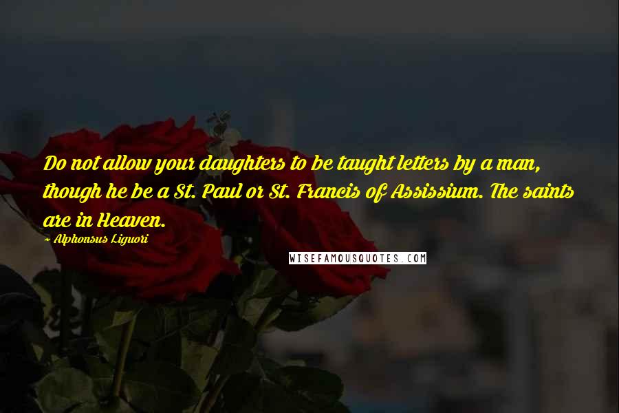 Alphonsus Liguori Quotes: Do not allow your daughters to be taught letters by a man, though he be a St. Paul or St. Francis of Assissium. The saints are in Heaven.