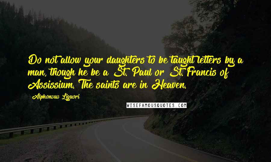 Alphonsus Liguori Quotes: Do not allow your daughters to be taught letters by a man, though he be a St. Paul or St. Francis of Assissium. The saints are in Heaven.