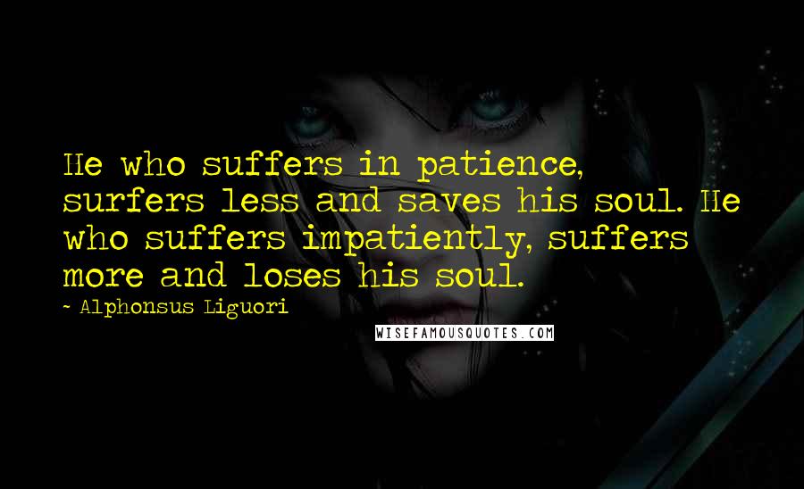 Alphonsus Liguori Quotes: He who suffers in patience, surfers less and saves his soul. He who suffers impatiently, suffers more and loses his soul.