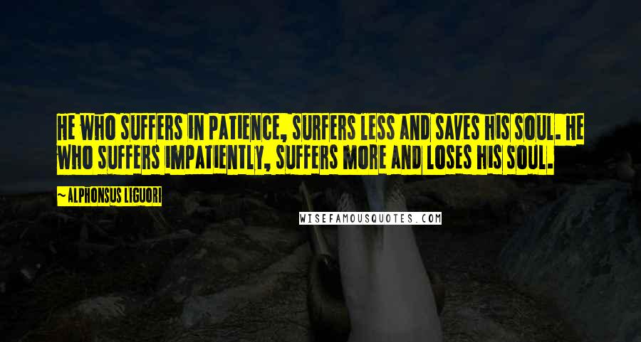 Alphonsus Liguori Quotes: He who suffers in patience, surfers less and saves his soul. He who suffers impatiently, suffers more and loses his soul.