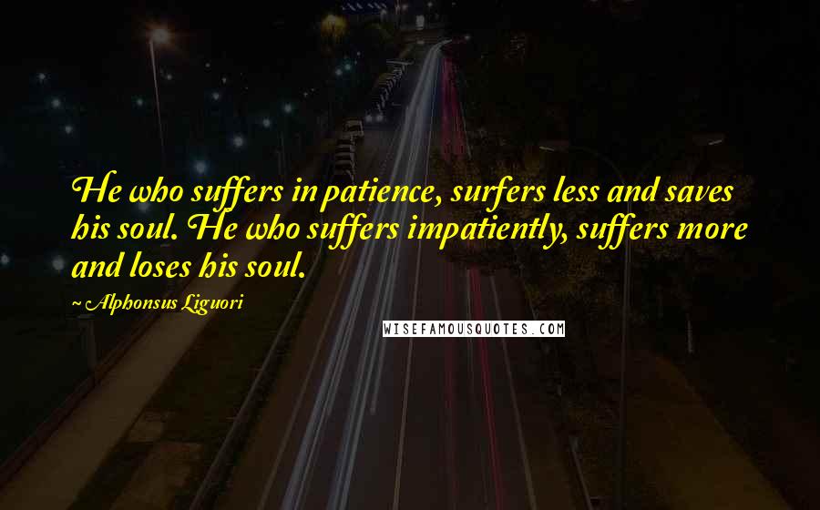 Alphonsus Liguori Quotes: He who suffers in patience, surfers less and saves his soul. He who suffers impatiently, suffers more and loses his soul.