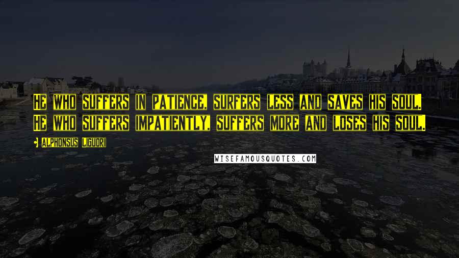 Alphonsus Liguori Quotes: He who suffers in patience, surfers less and saves his soul. He who suffers impatiently, suffers more and loses his soul.