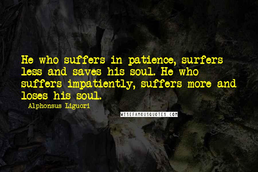 Alphonsus Liguori Quotes: He who suffers in patience, surfers less and saves his soul. He who suffers impatiently, suffers more and loses his soul.