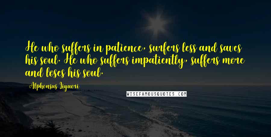 Alphonsus Liguori Quotes: He who suffers in patience, surfers less and saves his soul. He who suffers impatiently, suffers more and loses his soul.