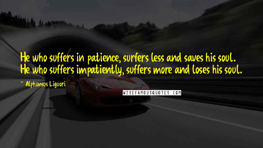Alphonsus Liguori Quotes: He who suffers in patience, surfers less and saves his soul. He who suffers impatiently, suffers more and loses his soul.