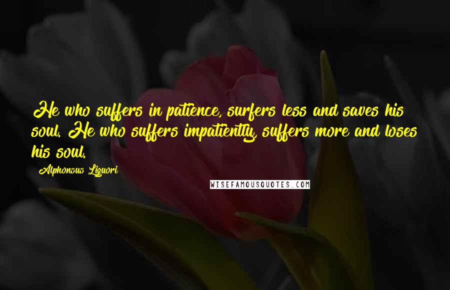 Alphonsus Liguori Quotes: He who suffers in patience, surfers less and saves his soul. He who suffers impatiently, suffers more and loses his soul.