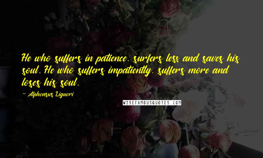 Alphonsus Liguori Quotes: He who suffers in patience, surfers less and saves his soul. He who suffers impatiently, suffers more and loses his soul.