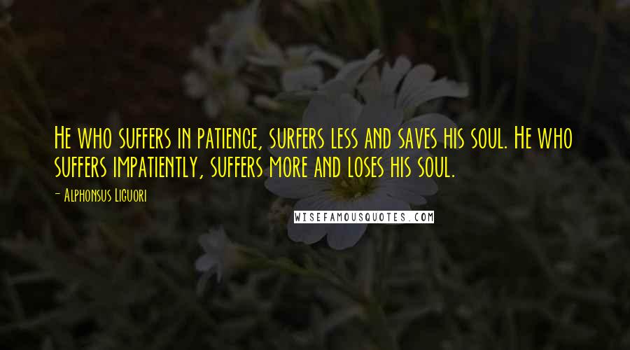 Alphonsus Liguori Quotes: He who suffers in patience, surfers less and saves his soul. He who suffers impatiently, suffers more and loses his soul.