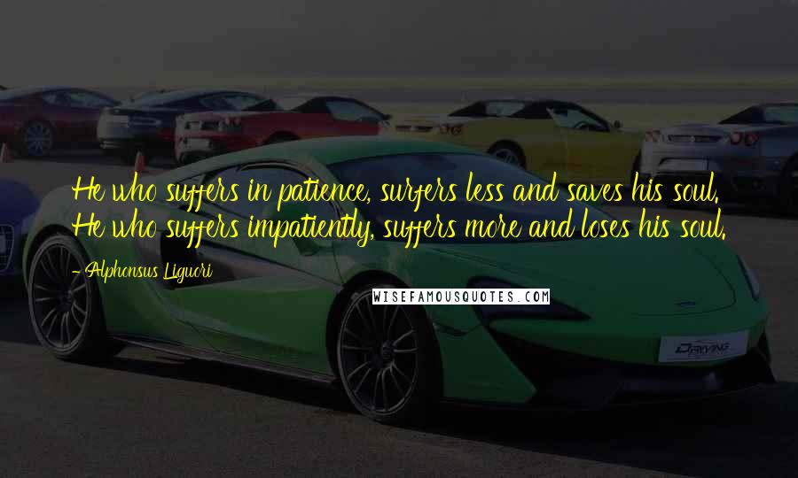 Alphonsus Liguori Quotes: He who suffers in patience, surfers less and saves his soul. He who suffers impatiently, suffers more and loses his soul.