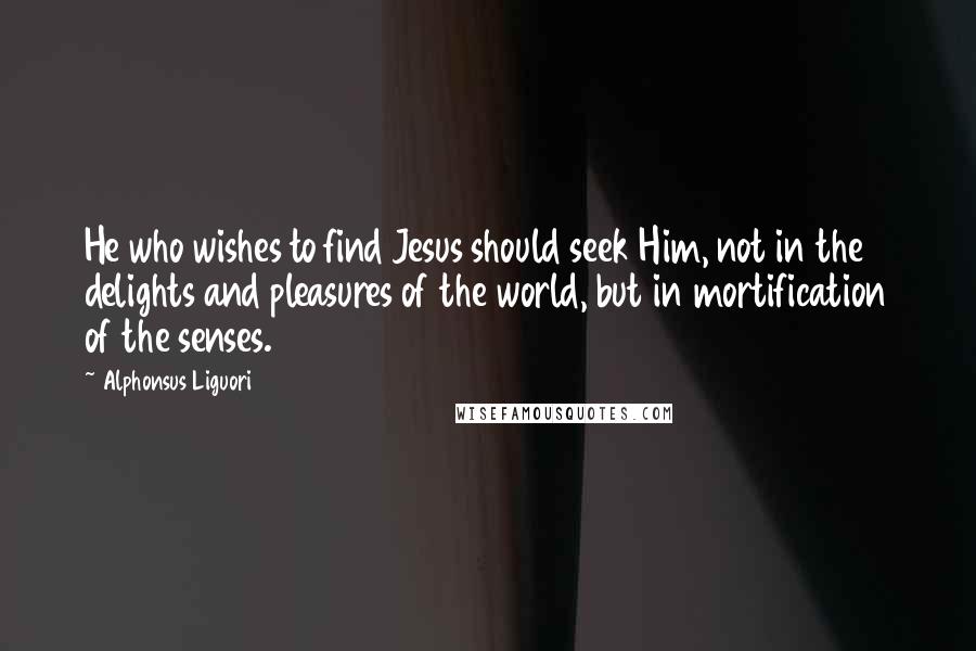 Alphonsus Liguori Quotes: He who wishes to find Jesus should seek Him, not in the delights and pleasures of the world, but in mortification of the senses.