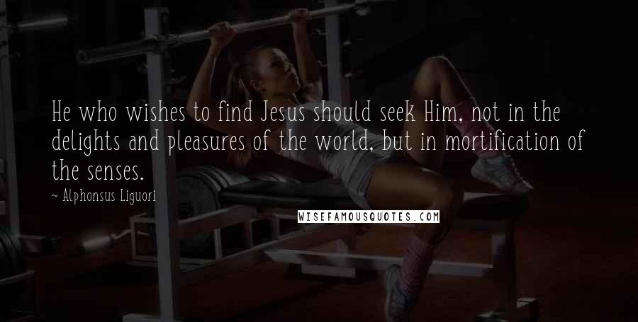 Alphonsus Liguori Quotes: He who wishes to find Jesus should seek Him, not in the delights and pleasures of the world, but in mortification of the senses.