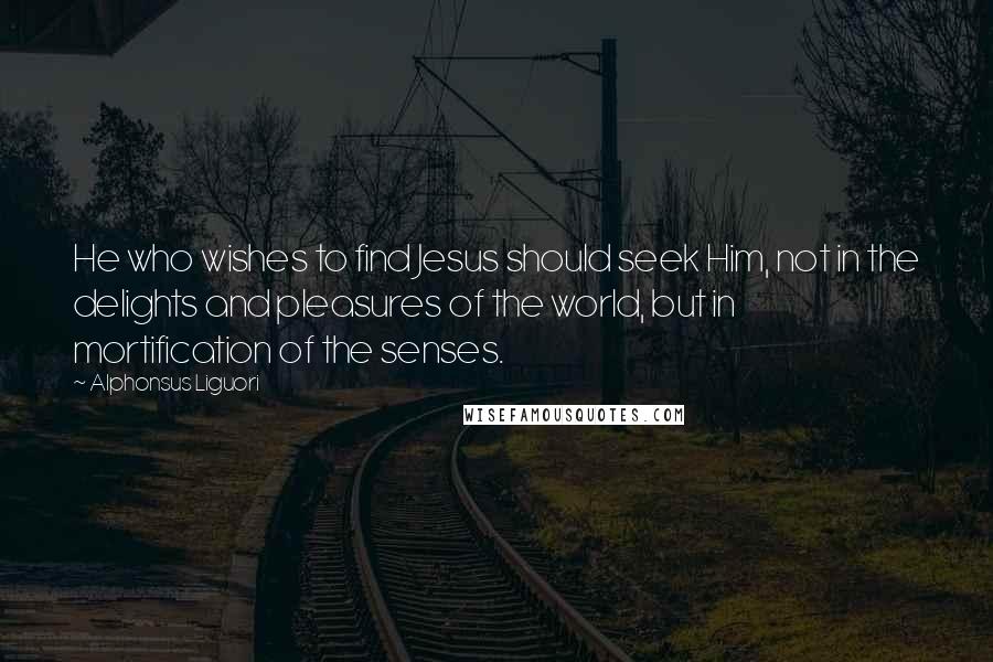 Alphonsus Liguori Quotes: He who wishes to find Jesus should seek Him, not in the delights and pleasures of the world, but in mortification of the senses.