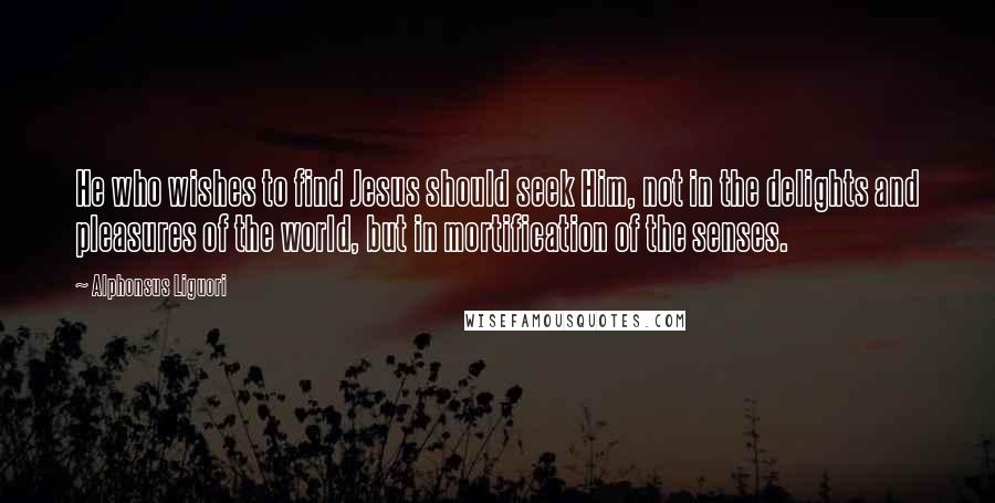 Alphonsus Liguori Quotes: He who wishes to find Jesus should seek Him, not in the delights and pleasures of the world, but in mortification of the senses.