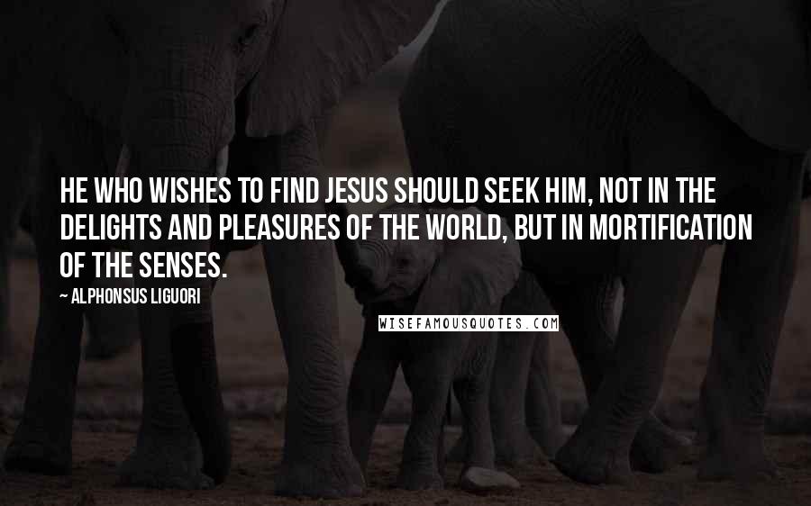 Alphonsus Liguori Quotes: He who wishes to find Jesus should seek Him, not in the delights and pleasures of the world, but in mortification of the senses.