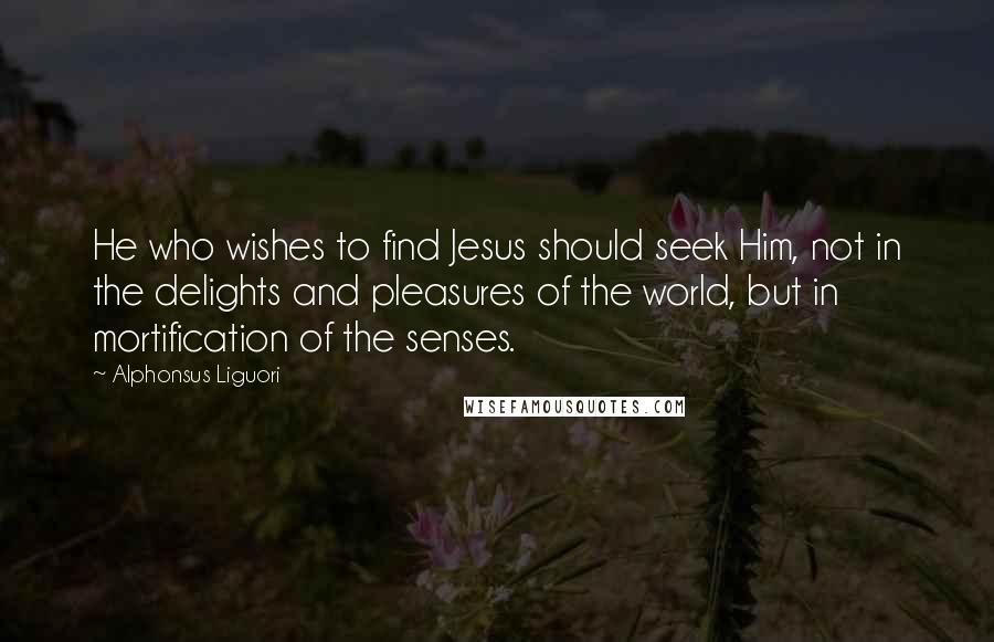 Alphonsus Liguori Quotes: He who wishes to find Jesus should seek Him, not in the delights and pleasures of the world, but in mortification of the senses.