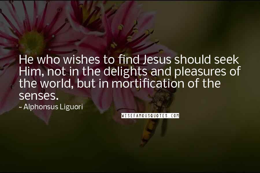 Alphonsus Liguori Quotes: He who wishes to find Jesus should seek Him, not in the delights and pleasures of the world, but in mortification of the senses.