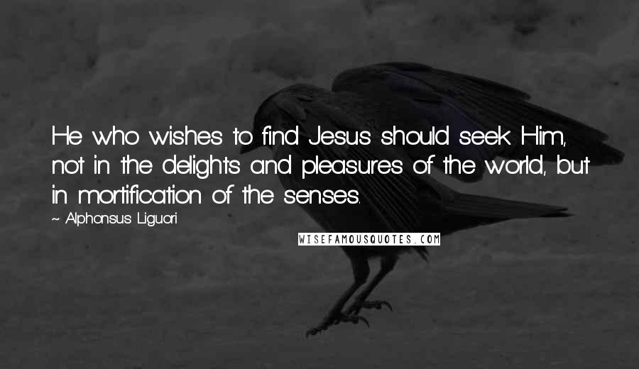 Alphonsus Liguori Quotes: He who wishes to find Jesus should seek Him, not in the delights and pleasures of the world, but in mortification of the senses.