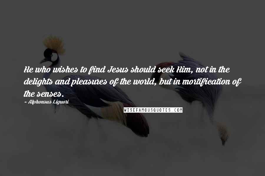 Alphonsus Liguori Quotes: He who wishes to find Jesus should seek Him, not in the delights and pleasures of the world, but in mortification of the senses.